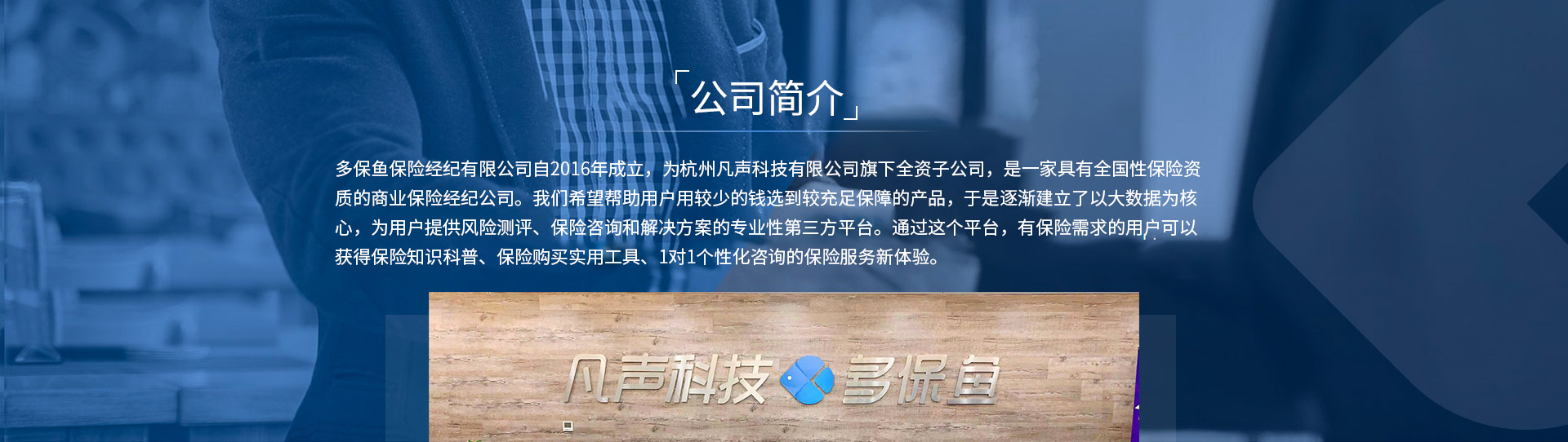 多保魚保險經(jīng)紀(jì)有限公司自2016年成立，為杭州凡聲科技有限公司旗下全資子公司，是一家具有全國性保險資質(zhì)的商業(yè)保險經(jīng)紀(jì)公司。我們希望幫助用戶用較少的錢選到較充足保障的產(chǎn)品，于是逐漸建立了以大數(shù)據(jù)為核心，為用戶提供風(fēng)險測評、保險咨詢和解決方案的專業(yè)性第三方平臺。通過這個平臺，有保險需求的用戶可以獲得保險知識科普、保險購買實用工具、1對1個性化咨詢的保險服務(wù)新體驗。