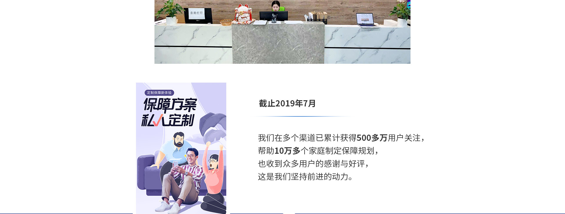 截止2019年7月，我們在多個渠道已累計獲得500多萬用戶關(guān)注，幫助10萬多個家庭制定保障規(guī)劃，也收到眾多用戶的感謝與好評，這是我們堅持前進(jìn)的動力。
